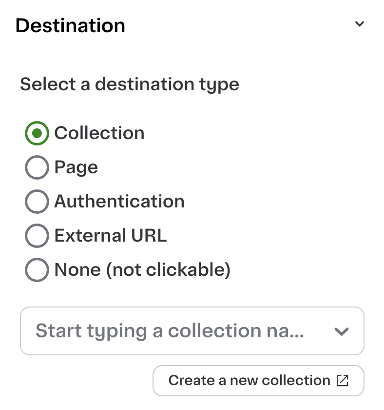 Shows a menu for selecting a destination type with five radio button options: Collection, Page, Authentication, External URL, and None (not clickable). The option &quot;Collection&quot; is selected with a green circle. Beneath the options, there is a text field labeled &quot;Start typing a collection name...&quot; and a button labeled &quot;Create a new collection&quot; with an external link icon.