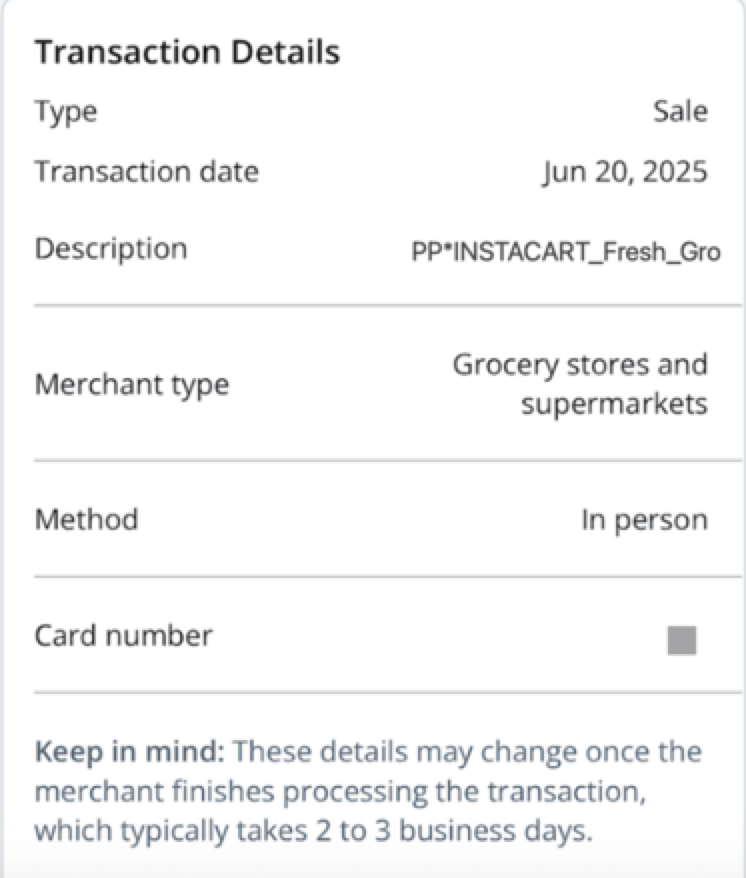 Shows an image labeled &#39;Transaction Details.&#39; It shows the following data: Type - Sale; Transaction date - Jun 20, 2025; Description - PP*INSTACART_Fresh_Gro; Merchant type - Grocery stores and supermarkets; Method - In person; Card number - partially obscured. A note at the bottom reads, &#39;Keep in mind: These details may change once the merchant finishes processing the transaction, which typically takes 2 to 3 business days&#39;.